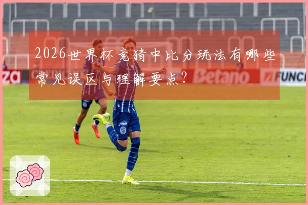 2026世界杯竞猜中比分玩法有哪些常见误区与理解要点？